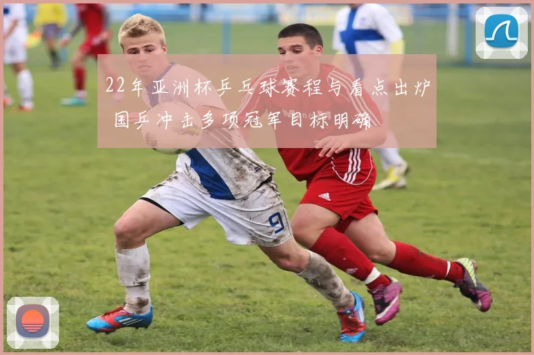 22年亚洲杯乒乓球赛程与看点出炉 国乒冲击多项冠军目标明确