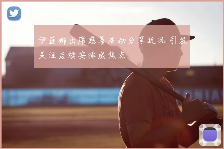 伊莲娜出席慈善活动分享近况 引发关注后续安排成焦点