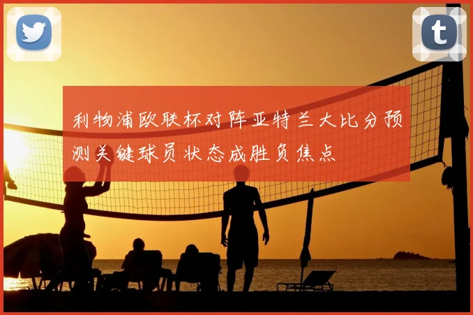 利物浦欧联杯对阵亚特兰大比分预测关键球员状态成胜负焦点