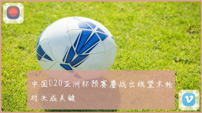 中国U20亚洲杯预赛鏖战出线望末轮对决成关键