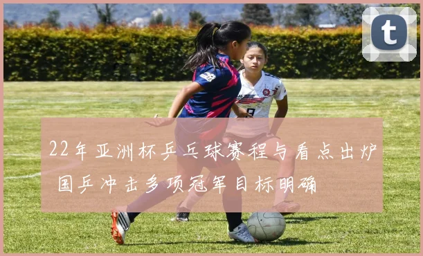 22年亚洲杯乒乓球赛程与看点出炉 国乒冲击多项冠军目标明确