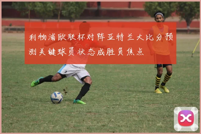 利物浦欧联杯对阵亚特兰大比分预测关键球员状态成胜负焦点