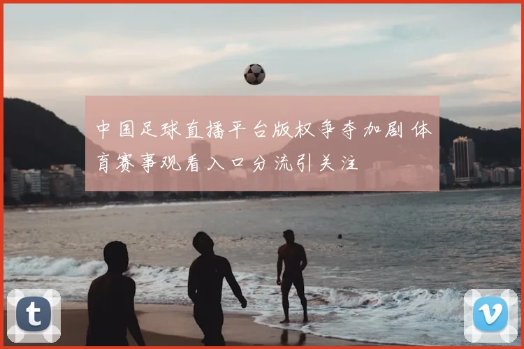 中国足球直播平台版权争夺加剧 体育赛事观看入口分流引关注