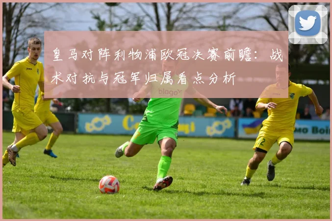 皇马对阵利物浦欧冠决赛前瞻:战术对抗与冠军归属看点分析