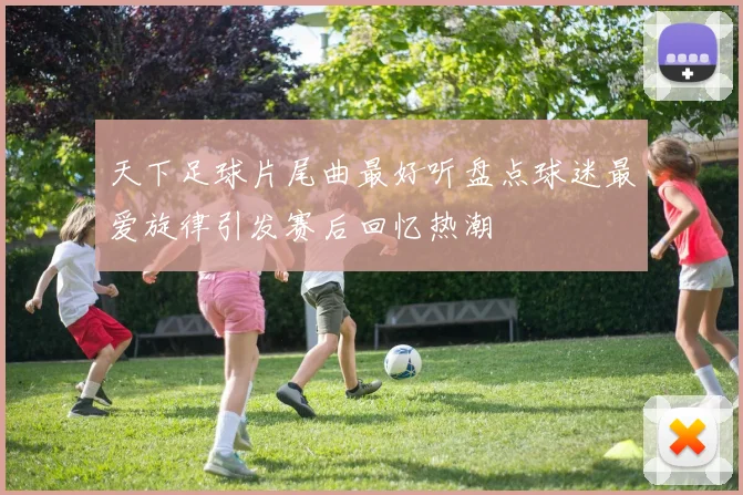 天下足球片尾曲最好听盘点球迷最爱旋律引发赛后回忆热潮