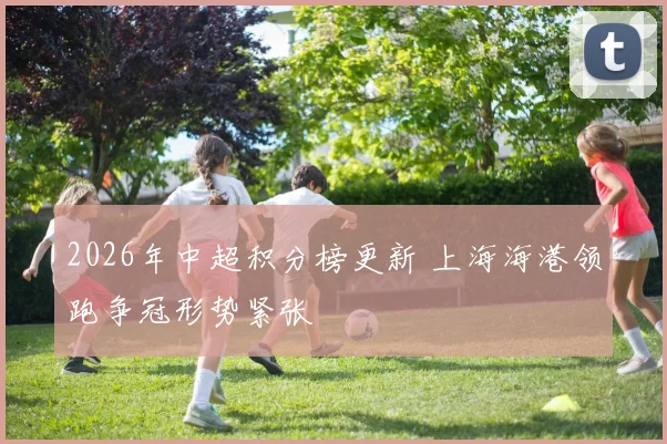 2026年中超积分榜更新 上海海港领跑争冠形势紧张