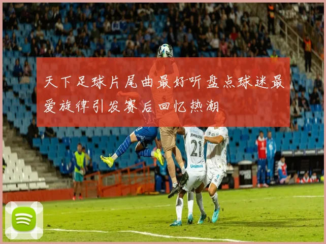 天下足球片尾曲最好听盘点球迷最爱旋律引发赛后回忆热潮