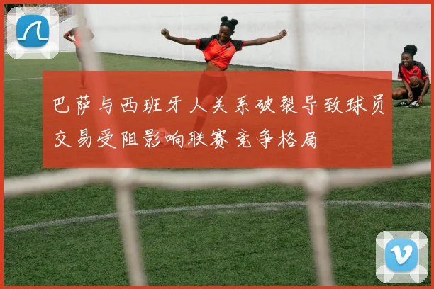 巴萨与西班牙人关系破裂导致球员交易受阻影响联赛竞争格局