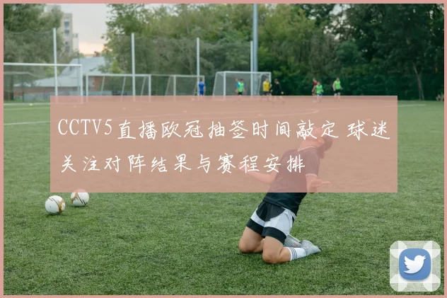 CCTV5直播欧冠抽签时间敲定 球迷关注对阵结果与赛程安排