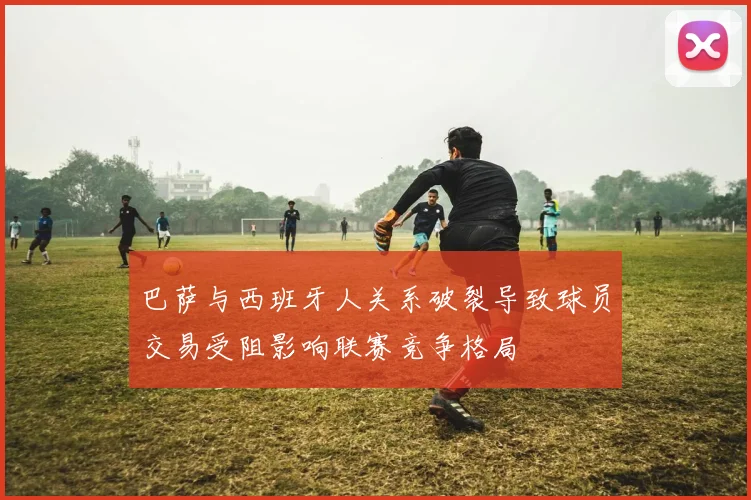 巴萨与西班牙人关系破裂导致球员交易受阻影响联赛竞争格局