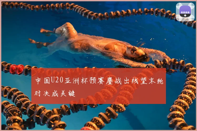 中国U20亚洲杯预赛鏖战出线望末轮对决成关键