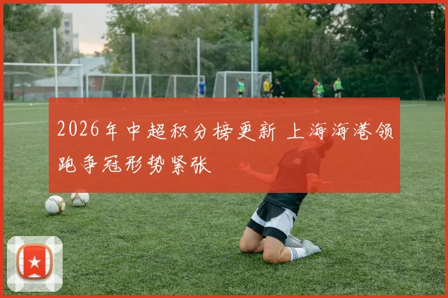 2026年中超积分榜更新 上海海港领跑争冠形势紧张