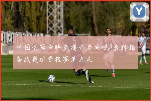 中国女篮今晚直播开启央视5套转播备战奥运资格赛看点足