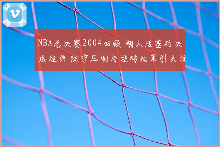NBA总决赛2004回顾 湖人活塞对决成经典 防守压制与逆转结果引关注