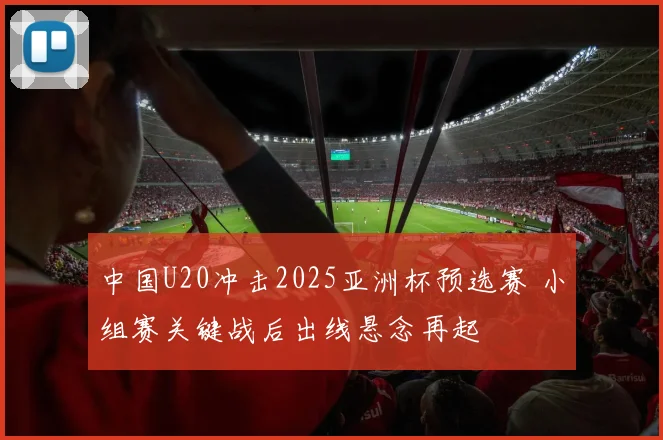 中国U20冲击2025亚洲杯预选赛 小组赛关键战后出线悬念再起