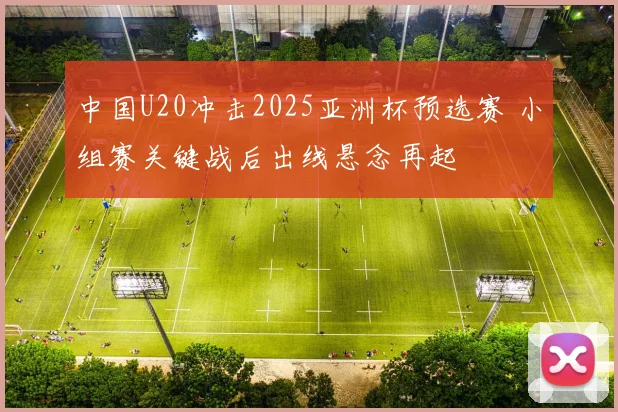 中国U20冲击2025亚洲杯预选赛 小组赛关键战后出线悬念再起