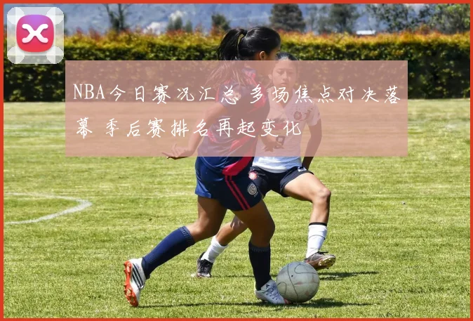 NBA今日赛况汇总 多场焦点对决落幕 季后赛排名再起变化