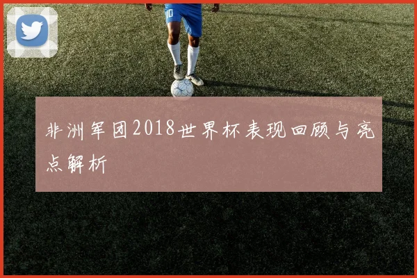 非洲军团2018世界杯表现回顾与亮点解析