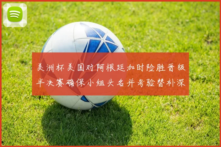 美洲杯美国对阿根廷加时险胜晋级半决赛确保小组头名并考验替补深度