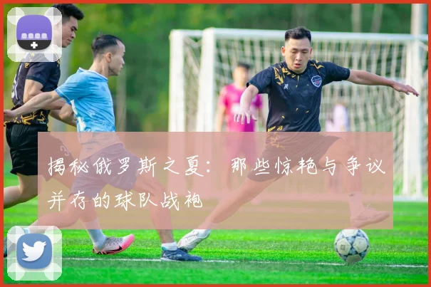 揭秘俄罗斯之夏：那些惊艳与争议并存的球队战袍