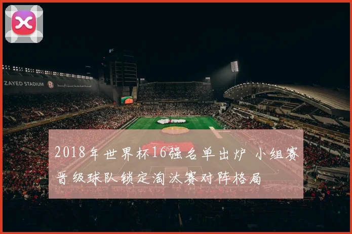 2018年世界杯16强名单出炉 小组赛晋级球队锁定淘汰赛对阵格局