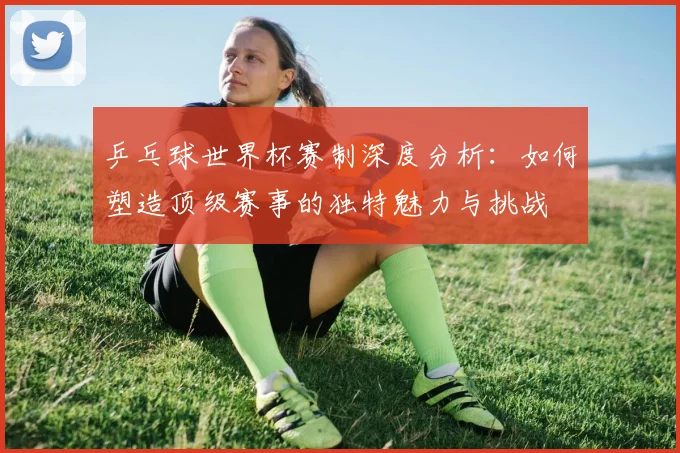 乒乓球世界杯赛制深度分析：如何塑造顶级赛事的独特魅力与挑战
