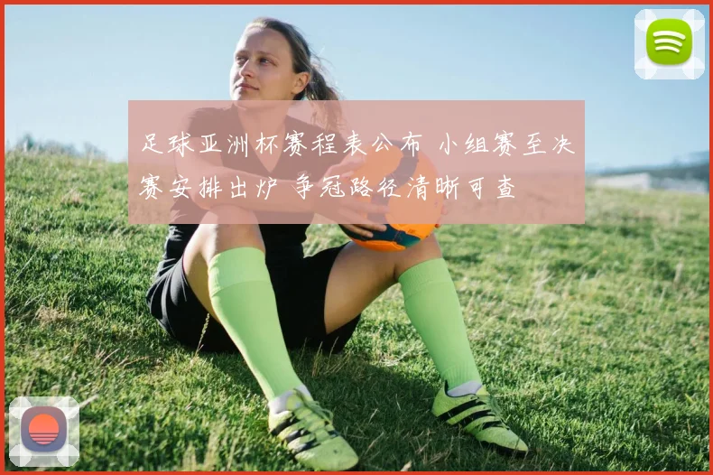 足球亚洲杯赛程表公布 小组赛至决赛安排出炉 争冠路径清晰可查