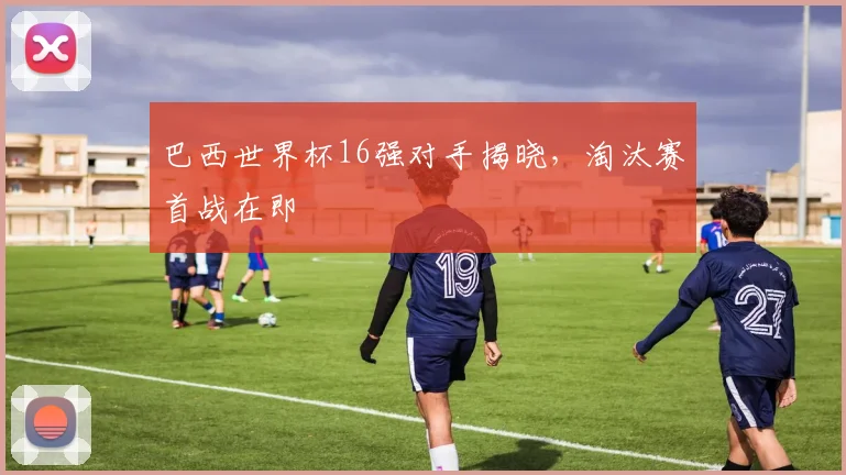 巴西世界杯16强对手揭晓,淘汰赛首战在即